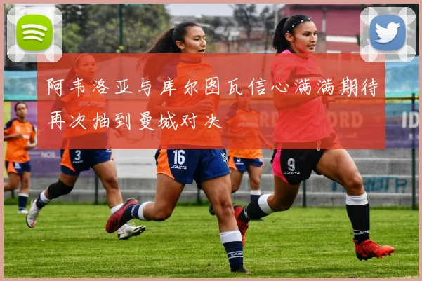 阿韦洛亚与库尔图瓦信心满满期待再次抽到曼城对决