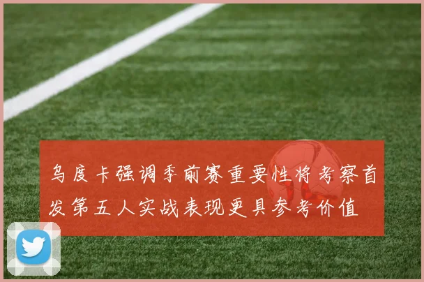 乌度卡强调季前赛重要性将考察首发第五人实战表现更具参考价值