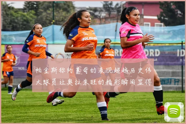 帕金斯称约基奇的表现超越历史伟大球员让奥拉朱旺的精彩瞬间显得平凡