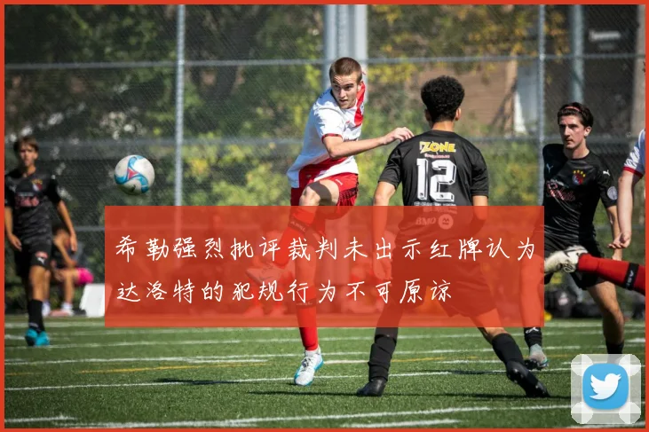 希勒强烈批评裁判未出示红牌认为达洛特的犯规行为不可原谅