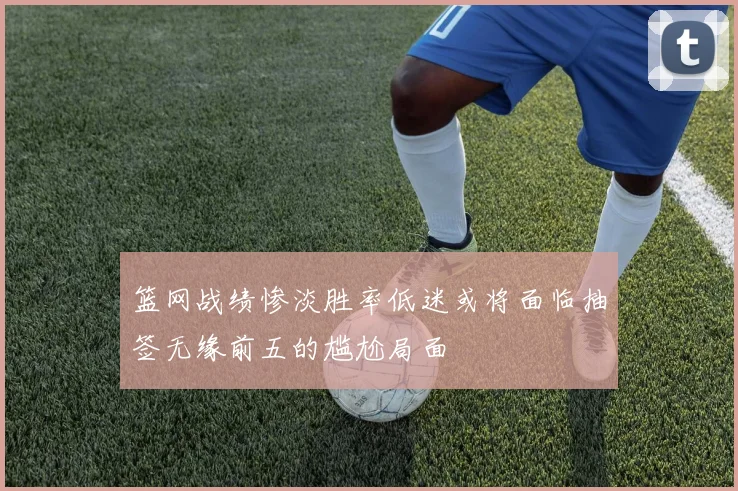 篮网战绩惨淡胜率低迷或将面临抽签无缘前五的尴尬局面