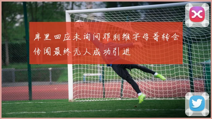 库里回应未询问邓利维字母哥转会传闻最终无人成功引进