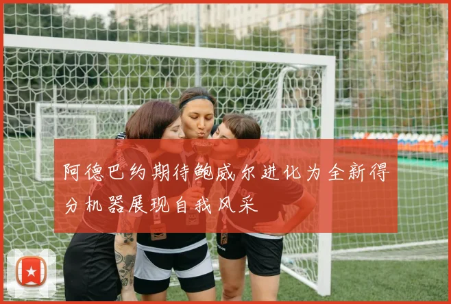 阿德巴约期待鲍威尔进化为全新得分机器展现自我风采