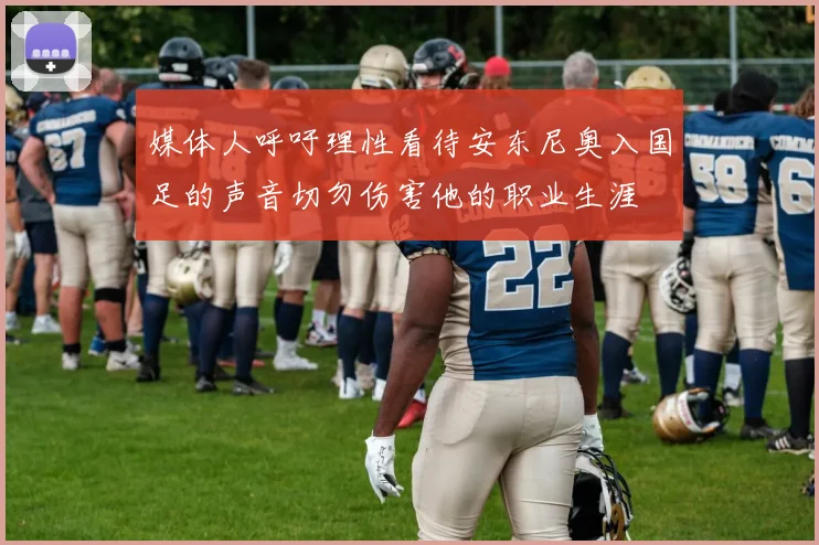 媒体人呼吁理性看待安东尼奥入国足的声音切勿伤害他的职业生涯