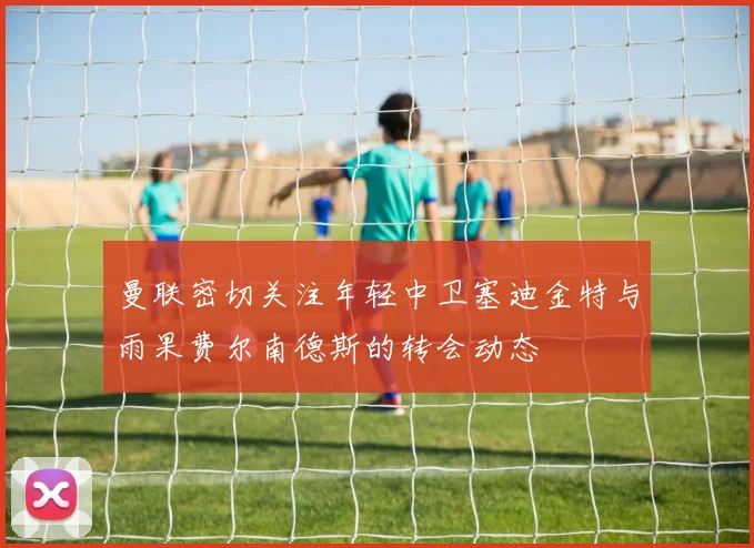 曼联密切关注年轻中卫塞迪金特与雨果费尔南德斯的转会动态