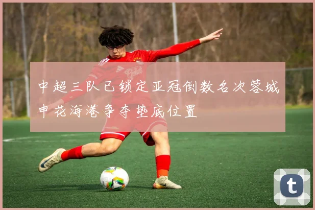 中超三队已锁定亚冠倒数名次蓉城申花海港争夺垫底位置