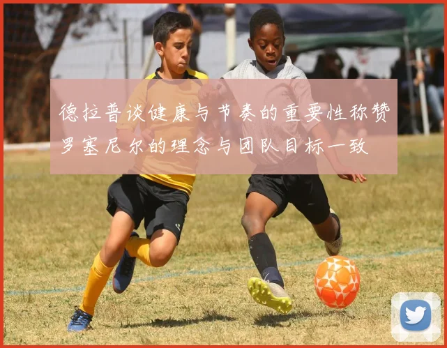 德拉普谈健康与节奏的重要性称赞罗塞尼尔的理念与团队目标一致