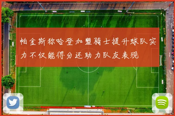 帕金斯称哈登加盟骑士提升球队实力不仅能得分还助力队友表现