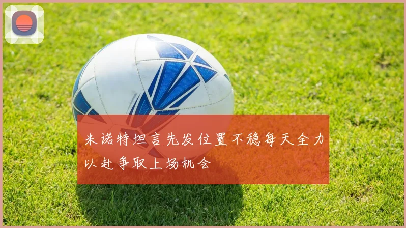 米诺特坦言先发位置不稳每天全力以赴争取上场机会