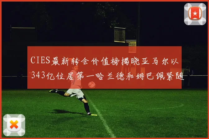 CIES最新转会价值榜揭晓亚马尔以343亿位居第一哈兰德和姆巴佩紧随其后