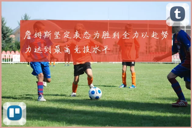 詹姆斯坚定表态为胜利全力以赴努力达到最高竞技水平