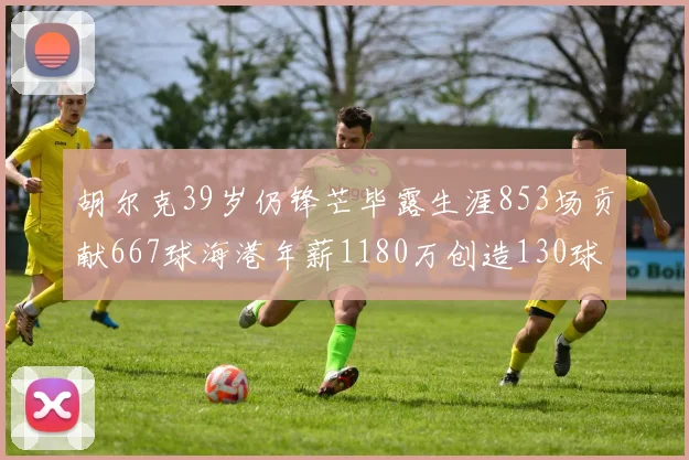 胡尔克39岁仍锋芒毕露生涯853场贡献667球海港年薪1180万创造130球佳绩
