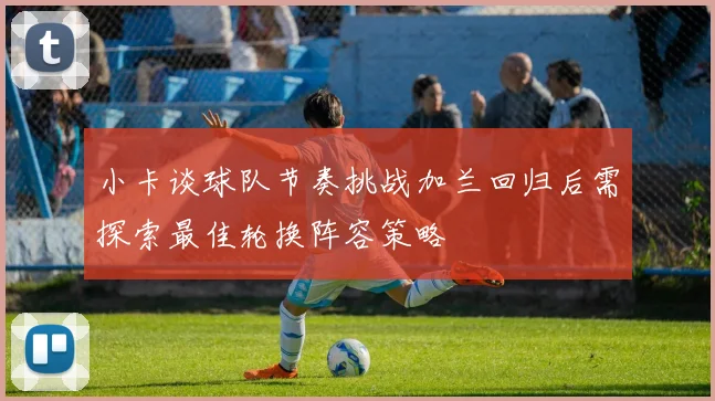 小卡谈球队节奏挑战加兰回归后需探索最佳轮换阵容策略