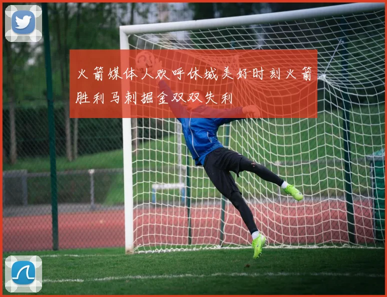 火箭媒体人欢呼休城美好时刻火箭胜利马刺掘金双双失利