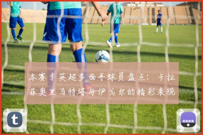 本赛季英超多面手球员盘点：卡拉菲奥里马特塔与伊戈尔的精彩表现