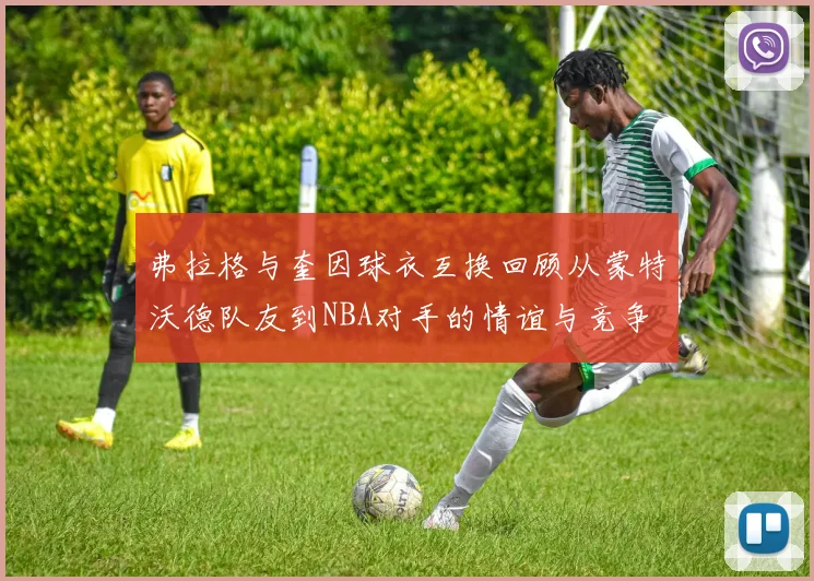弗拉格与奎因球衣互换回顾从蒙特沃德队友到NBA对手的情谊与竞争