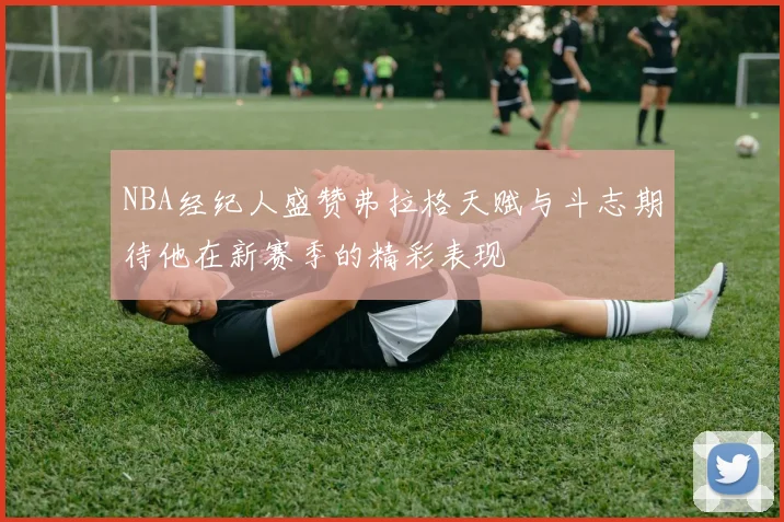 NBA经纪人盛赞弗拉格天赋与斗志期待他在新赛季的精彩表现
