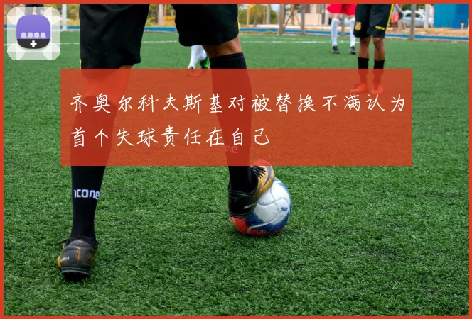 齐奥尔科夫斯基对被替换不满认为首个失球责任在自己
