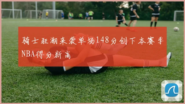 骑士狂潮来袭单场148分创下本赛季NBA得分新高
