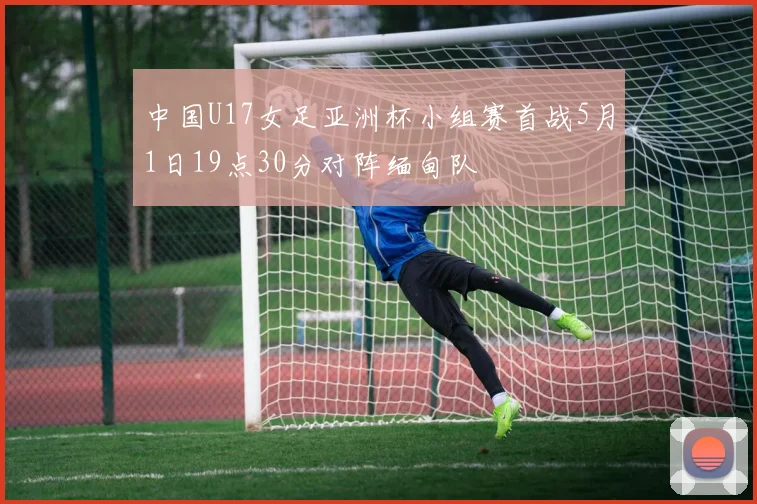 中国U17女足亚洲杯小组赛首战5月1日19点30分对阵缅甸队