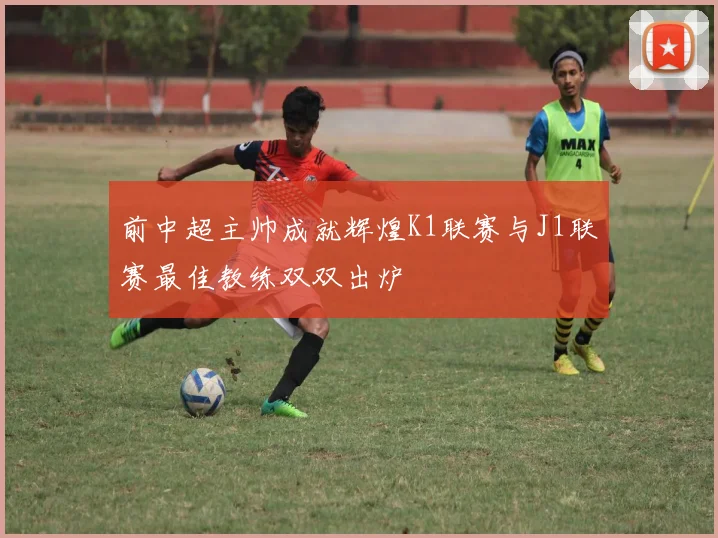 前中超主帅成就辉煌K1联赛与J1联赛最佳教练双双出炉