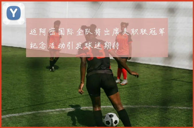 迈阿密国际全队将出席美职联冠军纪念活动引发球迷期待