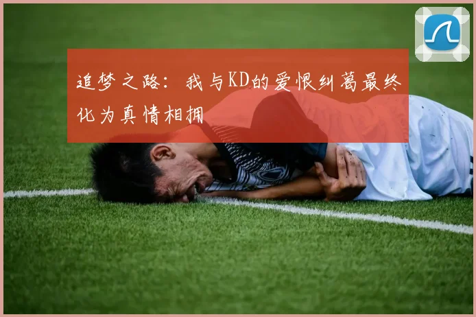 追梦之路：我与KD的爱恨纠葛最终化为真情相拥