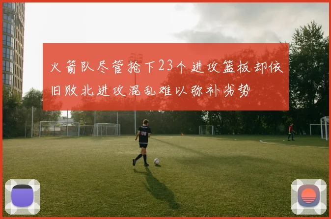 火箭队尽管抢下23个进攻篮板却依旧败北进攻混乱难以弥补劣势