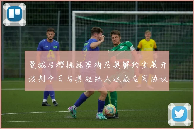曼城与樱桃就塞梅尼奥解约金展开谈判今日与其经纪人达成合同协议