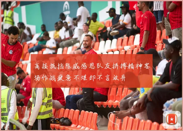 高接抵挡陈威感恩队友拼搏精神客场作战疲惫不堪却不言放弃