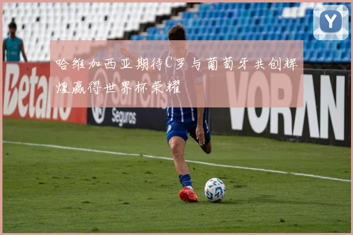 哈维加西亚期待C罗与葡萄牙共创辉煌赢得世界杯荣耀