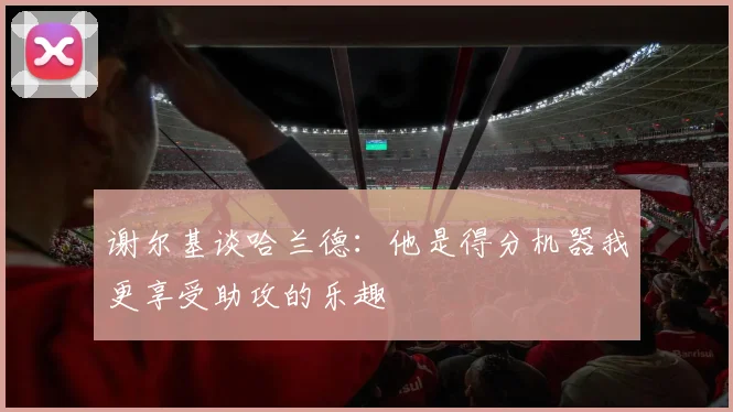 谢尔基谈哈兰德：他是得分机器我更享受助攻的乐趣