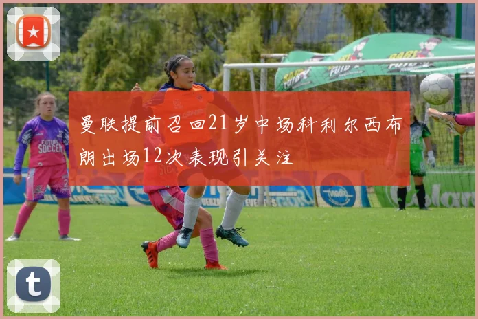 曼联提前召回21岁中场科利尔西布朗出场12次表现引关注