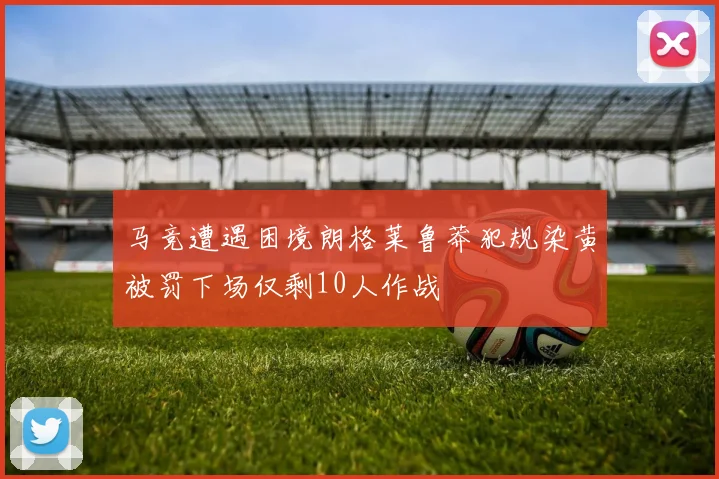 马竞遭遇困境朗格莱鲁莽犯规染黄被罚下场仅剩10人作战