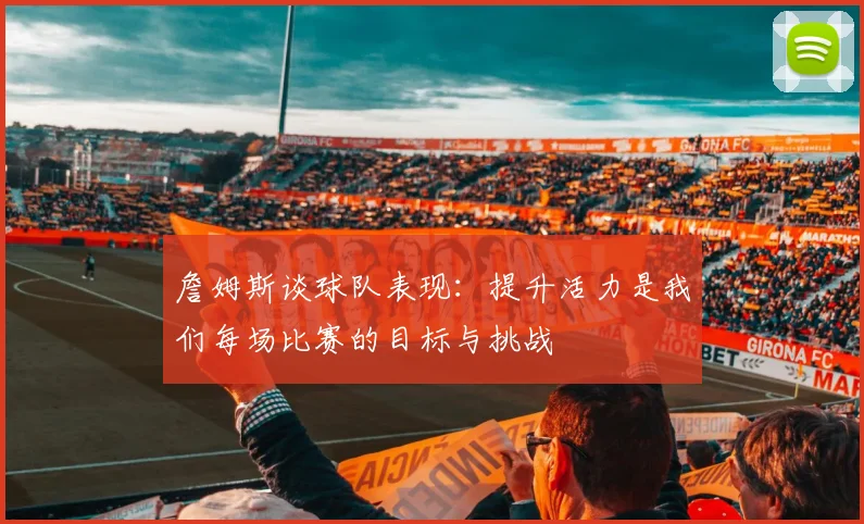 詹姆斯谈球队表现：提升活力是我们每场比赛的目标与挑战